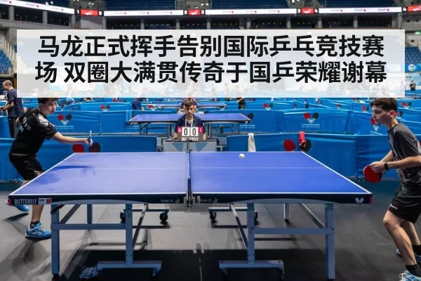 马龙正式挥手告别国际乒乓竞技赛场 双圈大满贯传奇于国乒荣耀谢幕